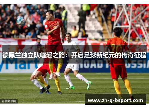 德黑兰独立队崛起之路:开启足球新纪元的传奇征程 德黑兰独立队崛起之路:开启足球新纪元的传奇征程