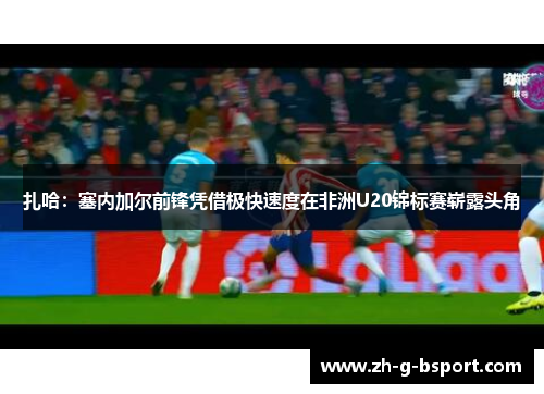 扎哈:塞内加尔前锋凭借极快速度在非洲U20锦标赛崭露头角 扎哈:塞内加尔前锋凭借极快速度在非洲U20锦标赛崭露头角