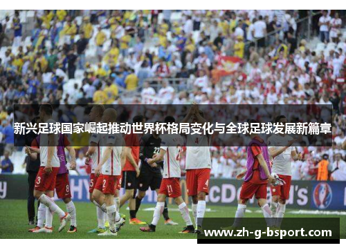 新兴足球国家崛起推动世界杯格局变化与全球足球发展新篇章