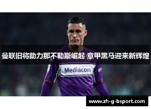 曼联旧将助力那不勒斯崛起 意甲黑马迎来新辉煌 曼联旧将助力那不勒斯崛起 意甲黑马迎来新辉煌