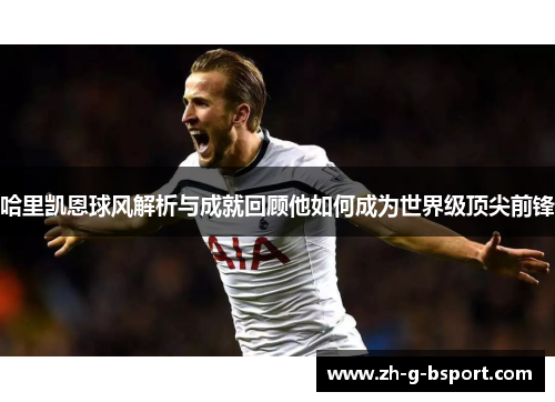 哈里凯恩球风解析与成就回顾他如何成为世界级顶尖前锋 哈里凯恩球风解析与成就回顾他如何成为世界级顶尖前锋