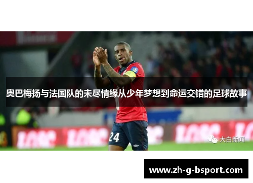 奥巴梅扬与法国队的未尽情缘从少年梦想到命运交错的足球故事 奥巴梅扬与法国队的未尽情缘从少年梦想到命运交错的足球故事