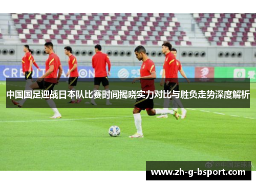中国国足迎战日本队比赛时间揭晓实力对比与胜负走势深度解析