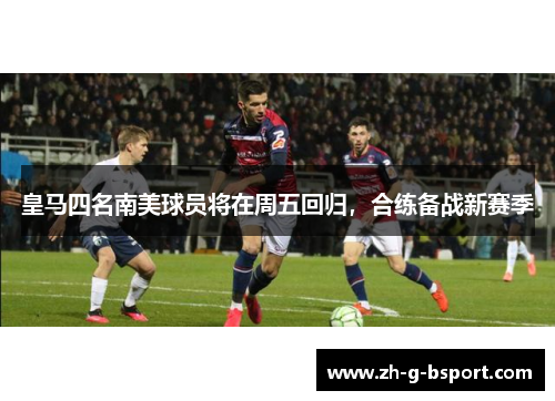 皇马四名南美球员将在周五回归，合练备战新赛季