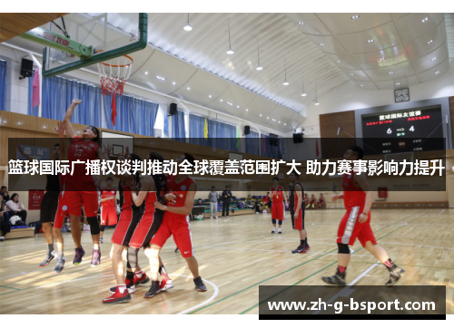 篮球国际广播权谈判推动全球覆盖范围扩大 助力赛事影响力提升