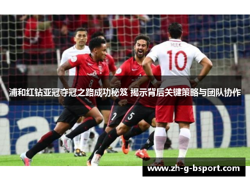 浦和红钻亚冠夺冠之路成功秘笈 揭示背后关键策略与团队协作