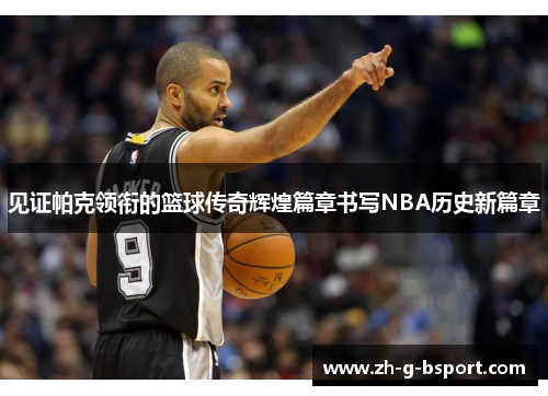 见证帕克领衔的篮球传奇辉煌篇章书写NBA历史新篇章