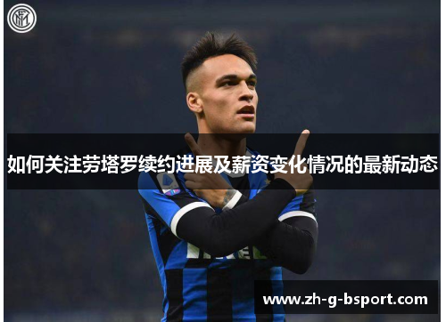 如何关注劳塔罗续约进展及薪资变化情况的最新动态
