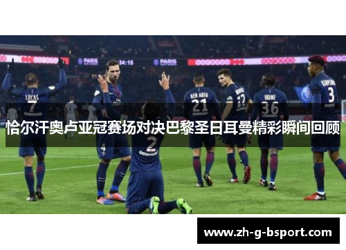 恰尔汗奥卢亚冠赛场对决巴黎圣日耳曼精彩瞬间回顾