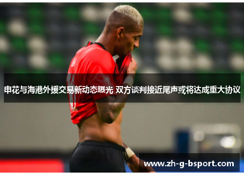 申花与海港外援交易新动态曝光 双方谈判接近尾声或将达成重大协议 申花与海港外援交易新动态曝光 双方谈判接近尾声或将达成重大协议