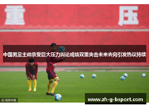 中国男足主帅承受巨大压力舆论成绩双重夹击未来去向引发热议持续
