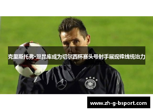 克里斯托弗·恩昆库成为切尔西杯赛头号射手展现锋线统治力 克里斯托弗·恩昆库成为切尔西杯赛头号射手展现锋线统治力