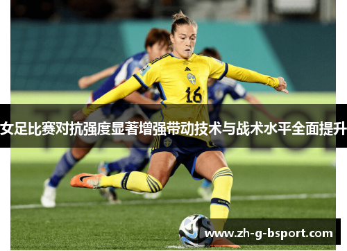 女足比赛对抗强度显著增强带动技术与战术水平全面提升 女足比赛对抗强度显著增强带动技术与战术水平全面提升