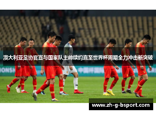 澳大利亚足协官宣与国家队主帅续约直至世界杯周期全力冲击新突破 澳大利亚足协官宣与国家队主帅续约直至世界杯周期全力冲击新突破