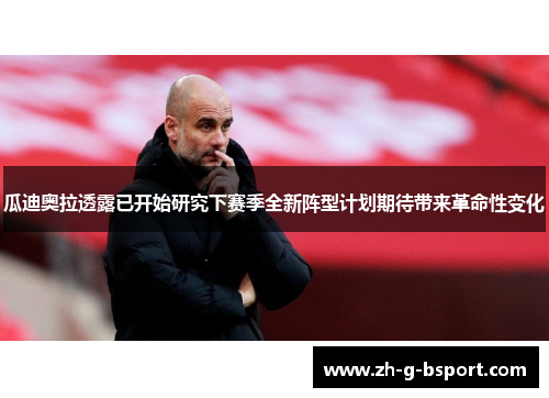 瓜迪奥拉透露已开始研究下赛季全新阵型计划期待带来革命性变化