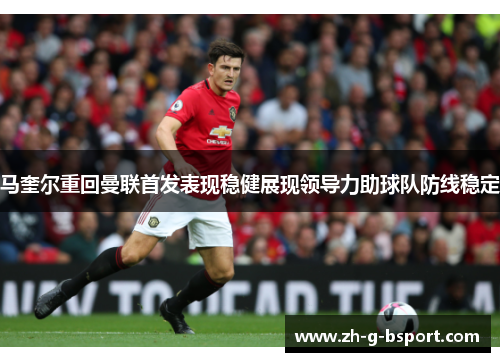 马奎尔重回曼联首发表现稳健展现领导力助球队防线稳定 马奎尔重回曼联首发表现稳健展现领导力助球队防线稳定