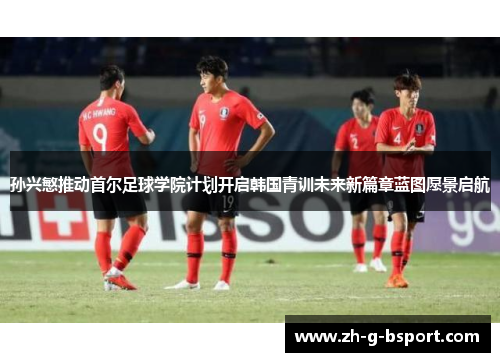 孙兴慜推动首尔足球学院计划开启韩国青训未来新篇章蓝图愿景启航